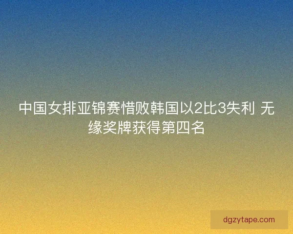中国女排亚锦赛惜败韩国以2比3失利 无缘奖牌获得第四名