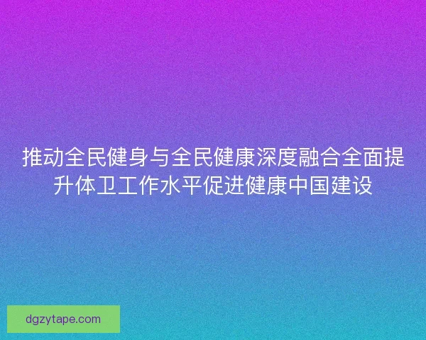 推动全民健身与全民健康深度融合全面提升体卫工作水平促进健康中国建设