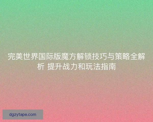 完美世界国际版魔方解锁技巧与策略全解析 提升战力和玩法指南