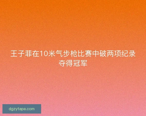 王子菲在10米气步枪比赛中破两项纪录夺得冠军