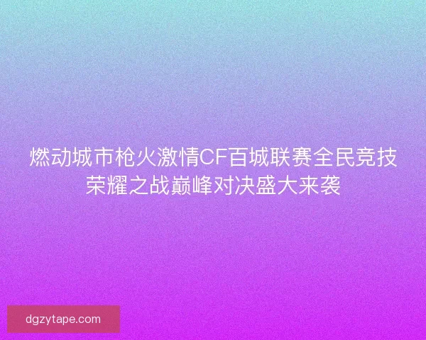 燃动城市枪火激情CF百城联赛全民竞技荣耀之战巅峰对决盛大来袭